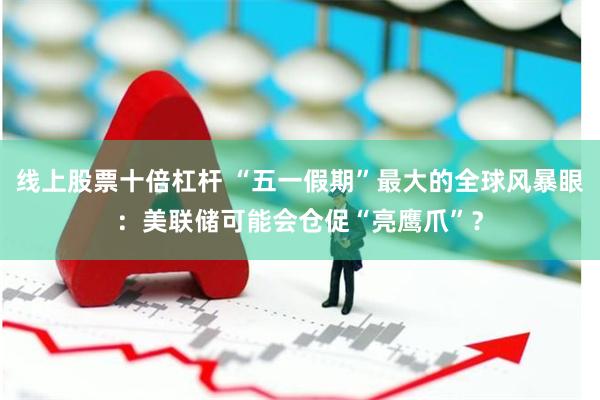 线上股票十倍杠杆 “五一假期”最大的全球风暴眼：美联储可能会仓促“亮鹰爪”？