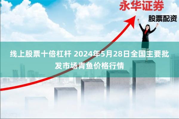 线上股票十倍杠杆 2024年5月28日全国主要批发市场青鱼价格行情