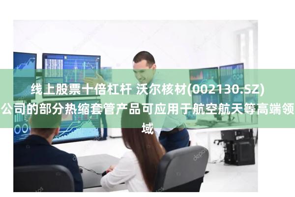线上股票十倍杠杆 沃尔核材(002130.SZ)：公司的部分热缩套管产品可应用于航空航天等高端领域