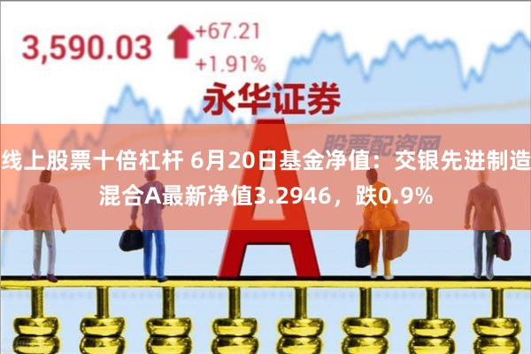 线上股票十倍杠杆 6月20日基金净值：交银先进制造混合A最新净值3.2946，跌0.9%