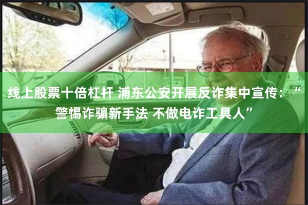 线上股票十倍杠杆 浦东公安开展反诈集中宣传：“警惕诈骗新手法 不做电诈工具人”