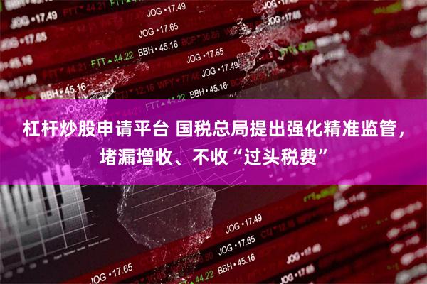 杠杆炒股申请平台 国税总局提出强化精准监管，堵漏增收、不收“过头税费”