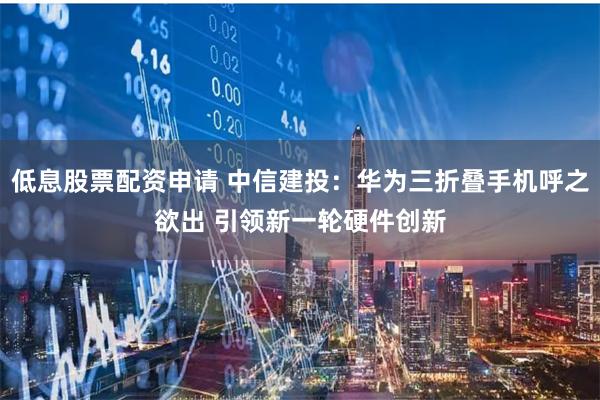 低息股票配资申请 中信建投：华为三折叠手机呼之欲出 引领新一轮硬件创新