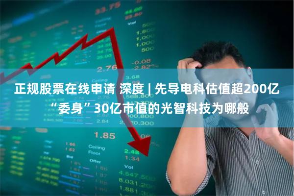 正规股票在线申请 深度 | 先导电科估值超200亿 “委身”30亿市值的光智科技为哪般