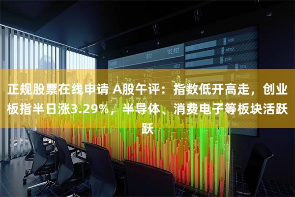 正规股票在线申请 A股午评：指数低开高走，创业板指半日涨3.29%，半导体、消费电子等板块活跃