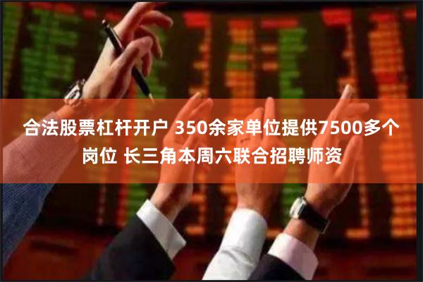 合法股票杠杆开户 350余家单位提供7500多个岗位 长三角本周六联合招聘师资