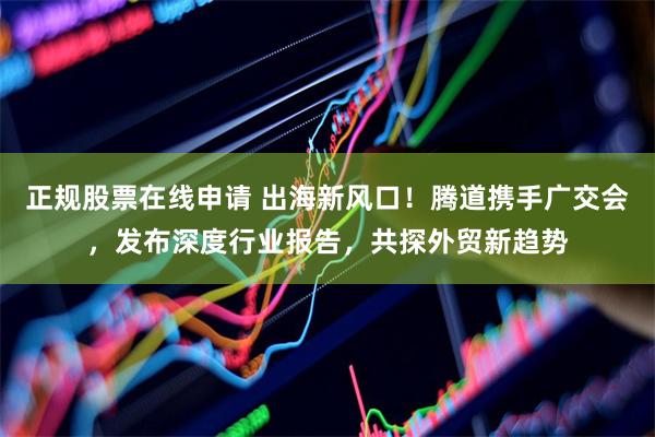 正规股票在线申请 出海新风口！腾道携手广交会，发布深度行业报告，共探外贸新趋势