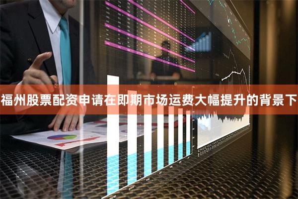 福州股票配资申请在即期市场运费大幅提升的背景下