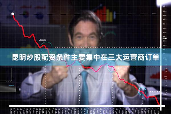 昆明炒股配资条件主要集中在三大运营商订单