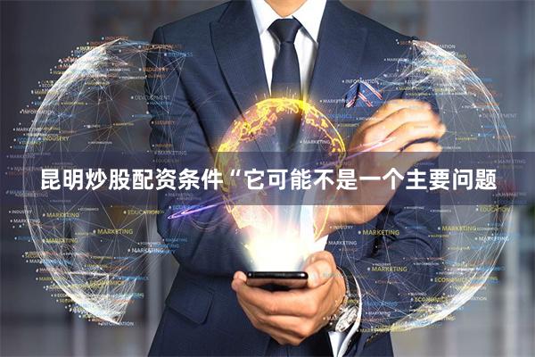 昆明炒股配资条件　　“它可能不是一个主要问题