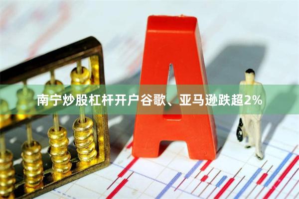 南宁炒股杠杆开户谷歌、亚马逊跌超2%