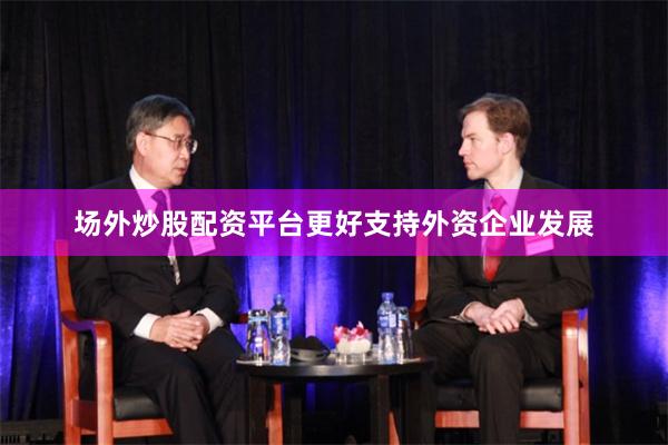 场外炒股配资平台更好支持外资企业发展