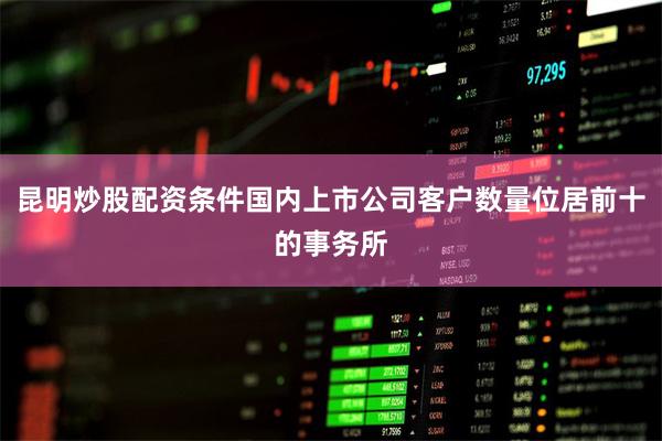 昆明炒股配资条件国内上市公司客户数量位居前十的事务所