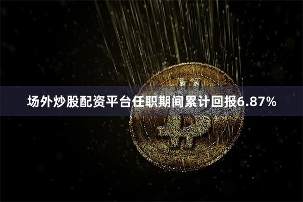 场外炒股配资平台任职期间累计回报6.87%