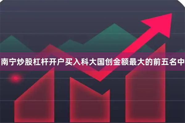 南宁炒股杠杆开户买入科大国创金额最大的前五名中